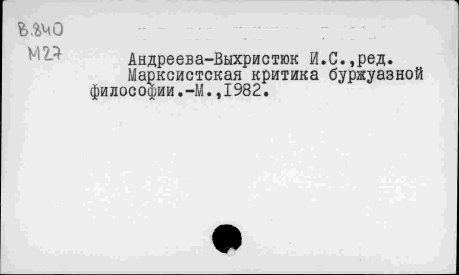 ﻿Андреева-Выхристюк И.С.,ред.
Марксистская критика буржуазной философии.-М.,1982.